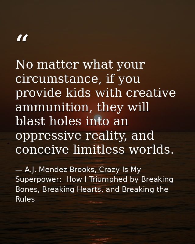 No matter what your circumstance, if you provide kids with creative ammunition, they will blast holes into an oppressive — A.J. Mendez Brooks, Crazy Is My Superpower:  How I Triumphed by Breaking Bones, Breaking Hearts, and Breaking the Rules