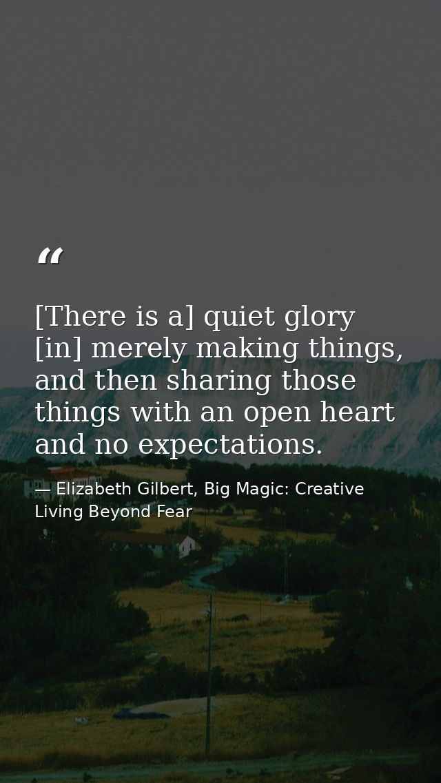 [There is a] quiet glory [in] merely making things, and then sharing those things with an open heart and no expectations — Elizabeth Gilbert, Big Magic: Creative Living Beyond Fear