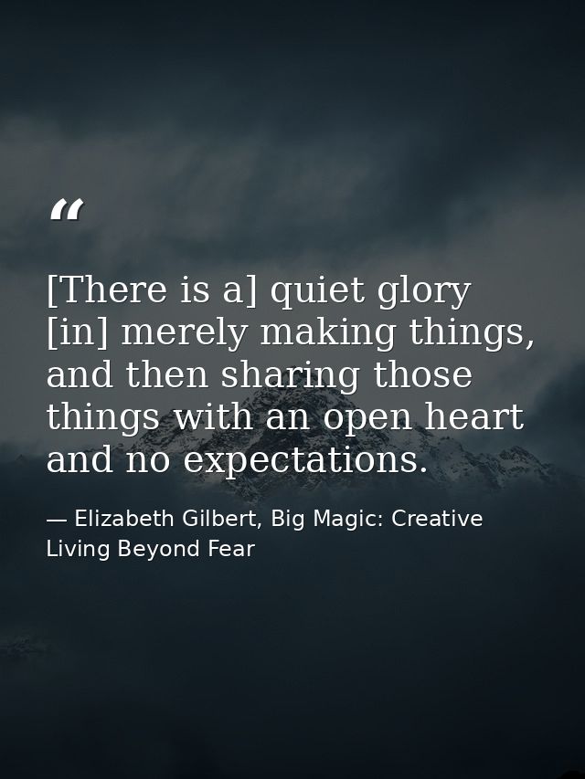 [There is a] quiet glory [in] merely making things, and then sharing those things with an open heart and no expectations — Elizabeth Gilbert, Big Magic: Creative Living Beyond Fear
