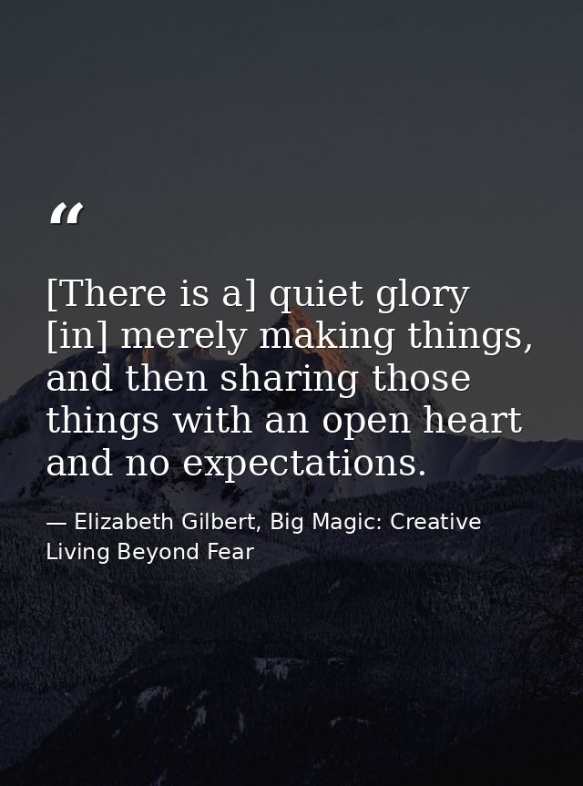 [There is a] quiet glory [in] merely making things, and then sharing those things with an open heart and no expectations — Elizabeth Gilbert, Big Magic: Creative Living Beyond Fear