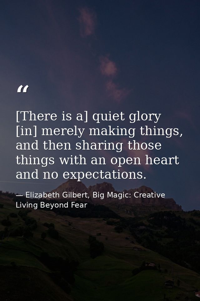 [There is a] quiet glory [in] merely making things, and then sharing those things with an open heart and no expectations — Elizabeth Gilbert, Big Magic: Creative Living Beyond Fear