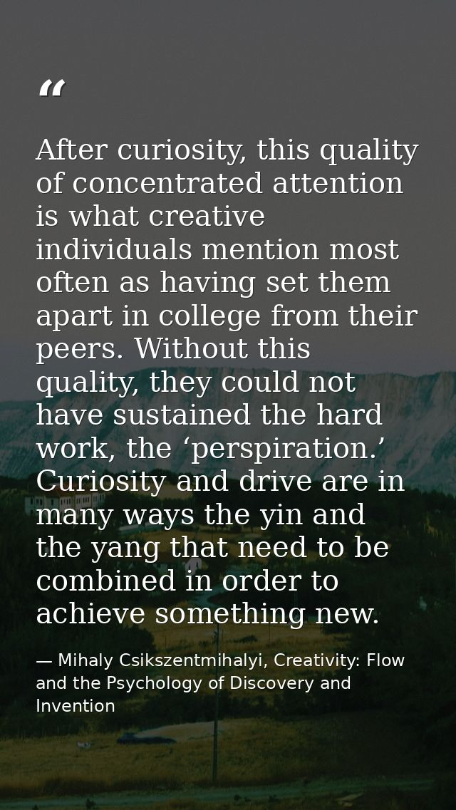 After curiosity, this quality of concentrated attention is what creative individuals mention most often as having set th — Mihaly Csikszentmihalyi, Creativity: Flow and the Psychology of Discovery and Invention