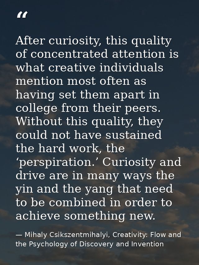 After curiosity, this quality of concentrated attention is what creative individuals mention most often as having set th — Mihaly Csikszentmihalyi, Creativity: Flow and the Psychology of Discovery and Invention