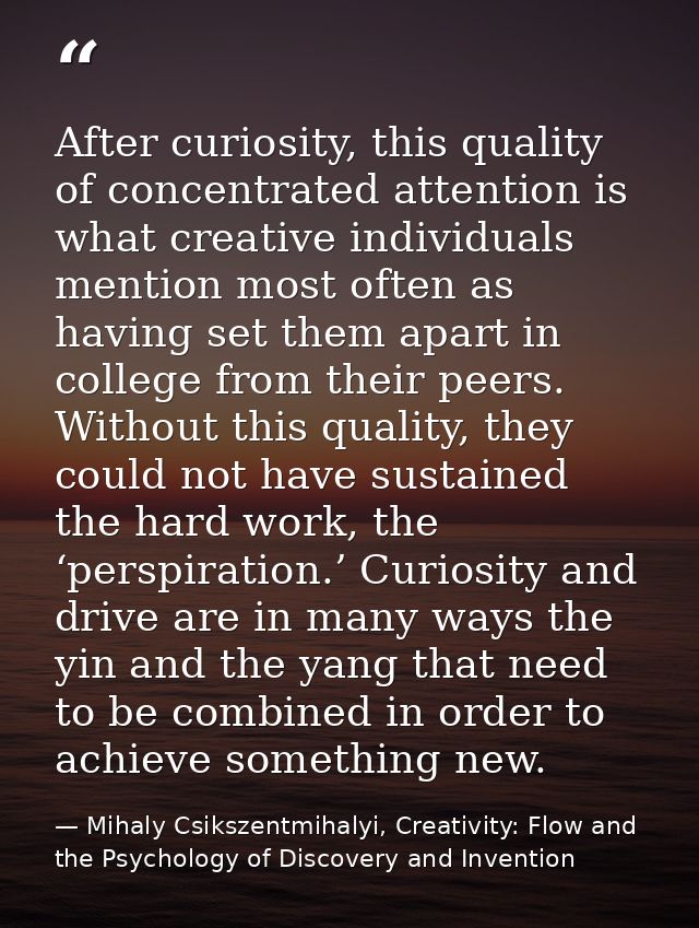 After curiosity, this quality of concentrated attention is what creative individuals mention most often as having set th — Mihaly Csikszentmihalyi, Creativity: Flow and the Psychology of Discovery and Invention
