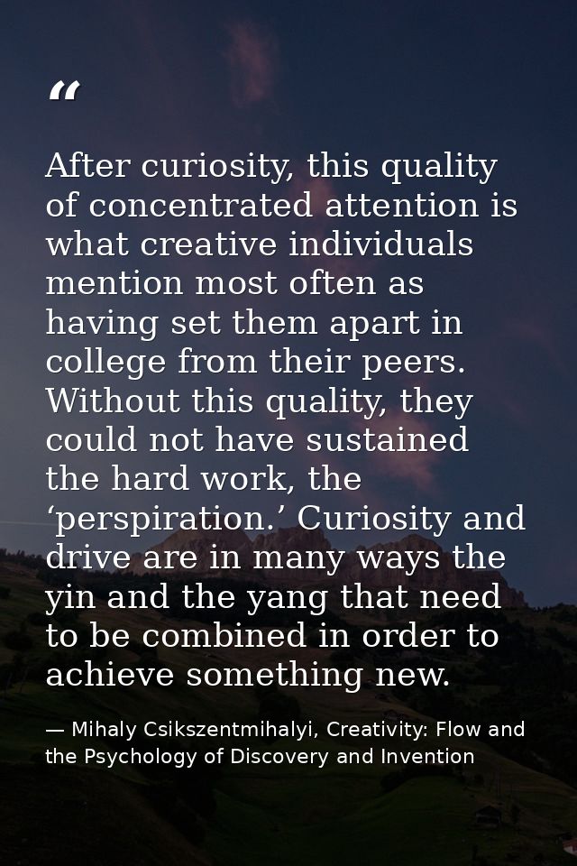 After curiosity, this quality of concentrated attention is what creative individuals mention most often as having set th — Mihaly Csikszentmihalyi, Creativity: Flow and the Psychology of Discovery and Invention