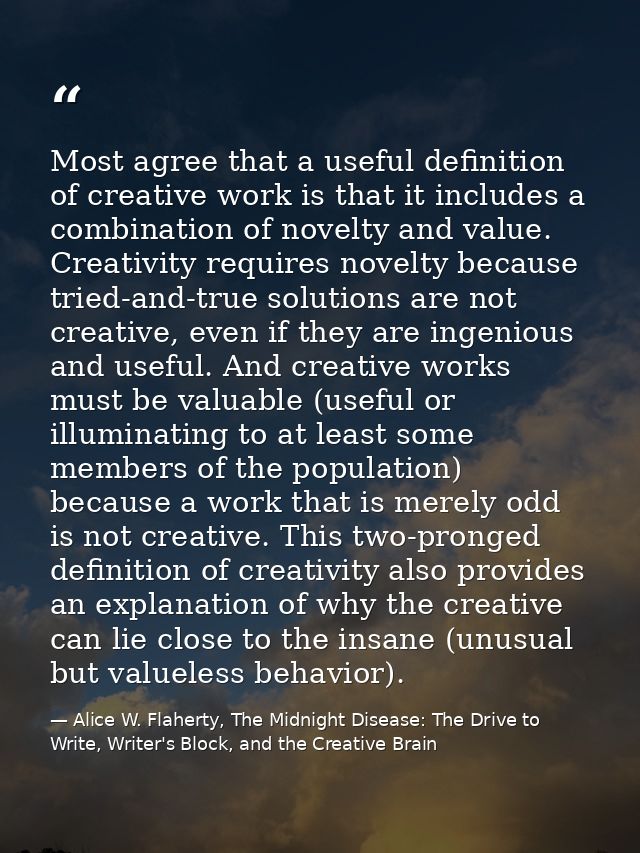 Most agree that a useful definition of creative work is that it includes a combination of novelty and value. Creativity  — Alice W. Flaherty, The Midnight Disease: The Drive to Write, Writer's Block, and the Creative Brain