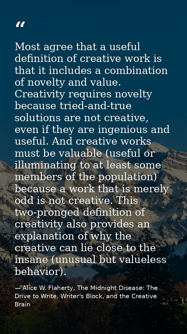 Most agree that a useful definition of creative work is that it includes a combination of novelty and value. Creativity  — Alice W. Flaherty, The Midnight Disease: The Drive to Write, Writer's Block, and the Creative Brain