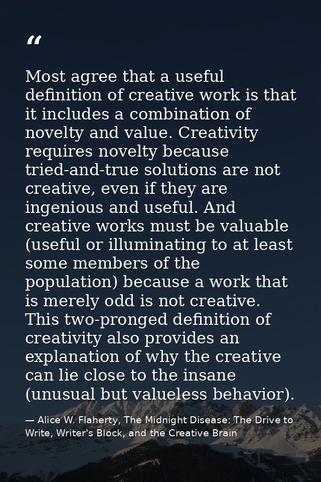 Most agree that a useful definition of creative work is that it includes a combination of novelty and value. Creativity  — Alice W. Flaherty, The Midnight Disease: The Drive to Write, Writer's Block, and the Creative Brain