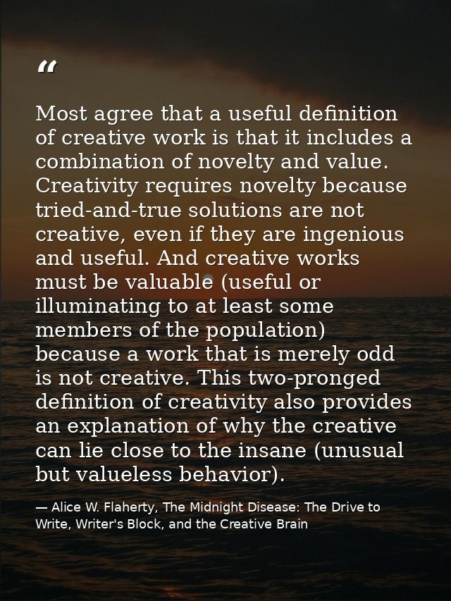 Most agree that a useful definition of creative work is that it includes a combination of novelty and value. Creativity  — Alice W. Flaherty, The Midnight Disease: The Drive to Write, Writer's Block, and the Creative Brain