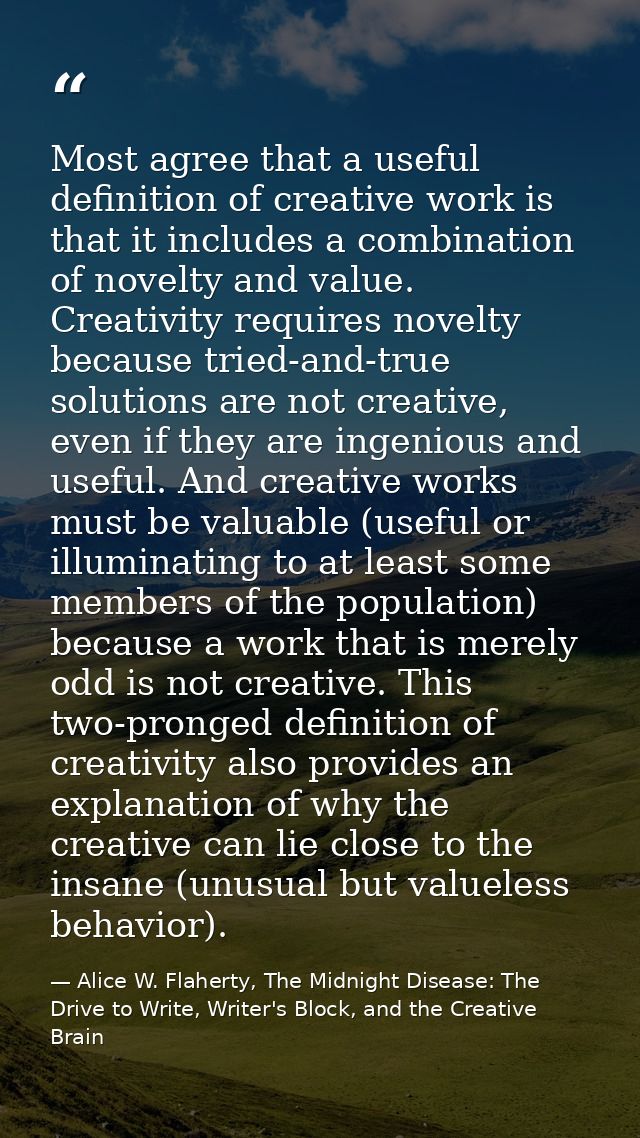 Most agree that a useful definition of creative work is that it includes a combination of novelty and value. Creativity  — Alice W. Flaherty, The Midnight Disease: The Drive to Write, Writer's Block, and the Creative Brain