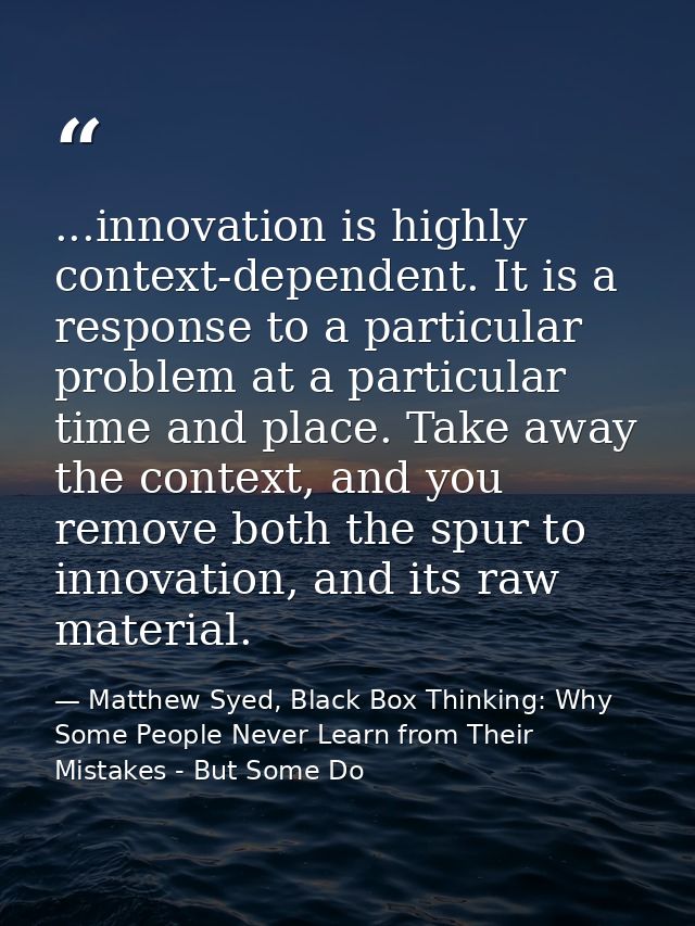 ...innovation is highly context-dependent. It is a response to a particular problem at a particular time and place. Take — Matthew Syed, Black Box Thinking: Why Some People Never Learn from Their Mistakes - But Some Do
