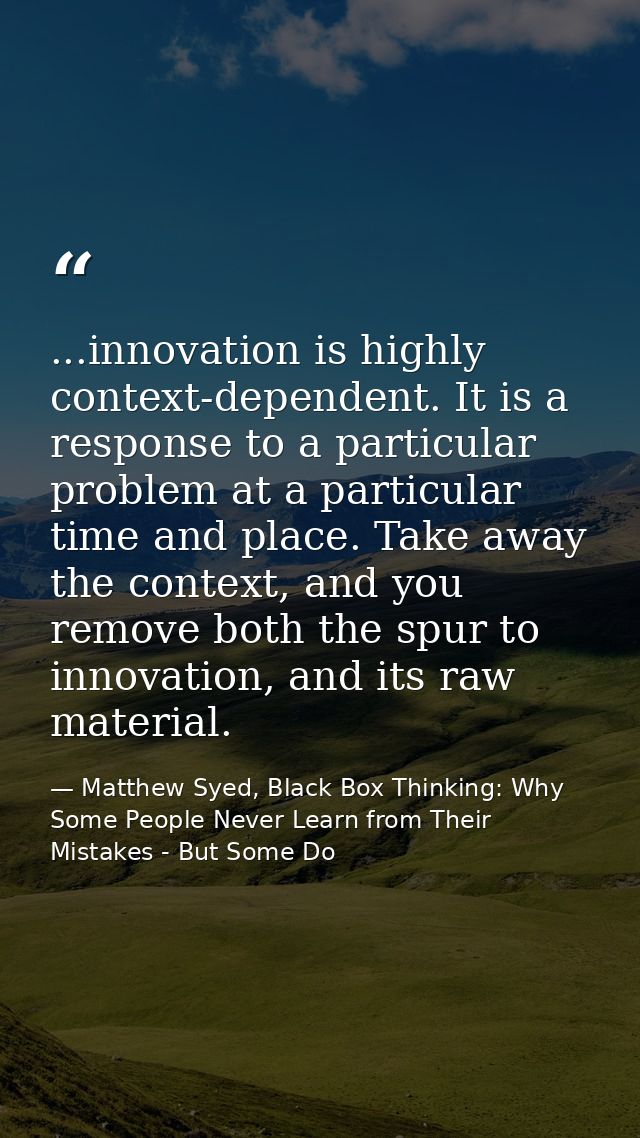 ...innovation is highly context-dependent. It is a response to a particular problem at a particular time and place. Take — Matthew Syed, Black Box Thinking: Why Some People Never Learn from Their Mistakes - But Some Do