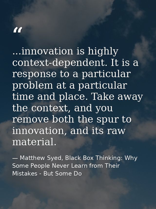 ...innovation is highly context-dependent. It is a response to a particular problem at a particular time and place. Take — Matthew Syed, Black Box Thinking: Why Some People Never Learn from Their Mistakes - But Some Do