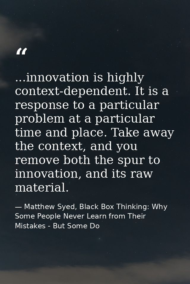 ...innovation is highly context-dependent. It is a response to a particular problem at a particular time and place. Take — Matthew Syed, Black Box Thinking: Why Some People Never Learn from Their Mistakes - But Some Do