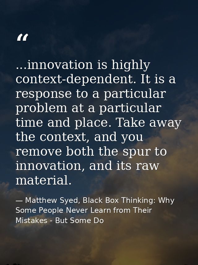 ...innovation is highly context-dependent. It is a response to a particular problem at a particular time and place. Take — Matthew Syed, Black Box Thinking: Why Some People Never Learn from Their Mistakes - But Some Do