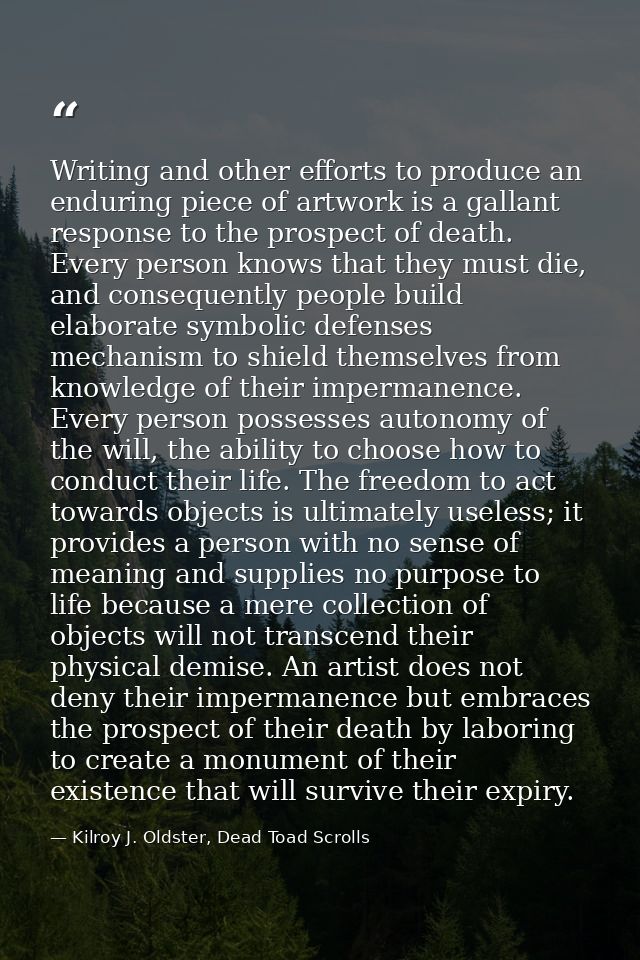 Writing and other efforts to produce an enduring piece of artwork is a gallant response to the prospect of death. Every  — Kilroy J. Oldster, Dead Toad Scrolls