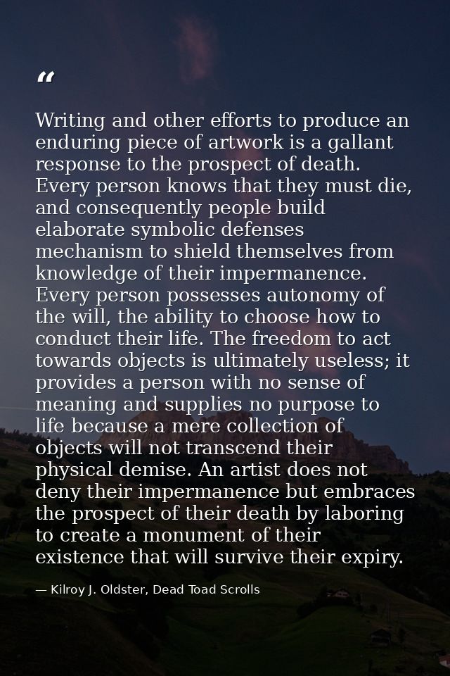 Writing and other efforts to produce an enduring piece of artwork is a gallant response to the prospect of death. Every  — Kilroy J. Oldster, Dead Toad Scrolls