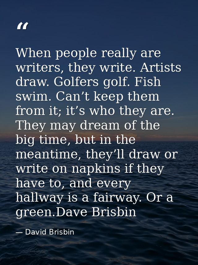 When people really are writers, they write. Artists draw. Golfers golf. Fish swim. Can’t keep them from it; it’s who the — David Brisbin