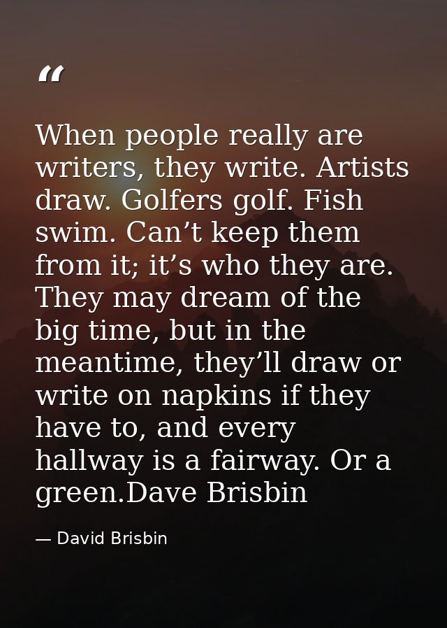 When people really are writers, they write. Artists draw. Golfers golf. Fish swim. Can’t keep them from it; it’s who the — David Brisbin