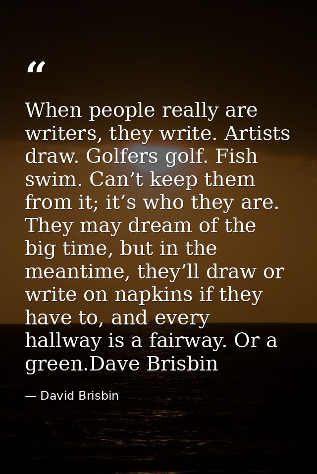 When people really are writers, they write. Artists draw. Golfers golf. Fish swim. Can’t keep them from it; it’s who the — David Brisbin