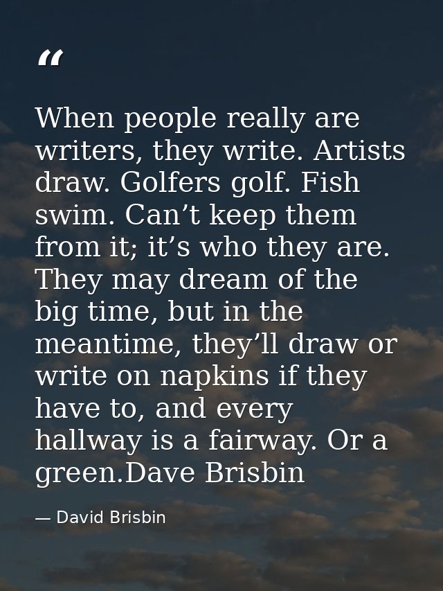 When people really are writers, they write. Artists draw. Golfers golf. Fish swim. Can’t keep them from it; it’s who the — David Brisbin