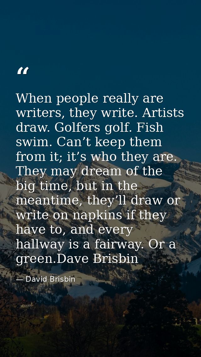 When people really are writers, they write. Artists draw. Golfers golf. Fish swim. Can’t keep them from it; it’s who the — David Brisbin
