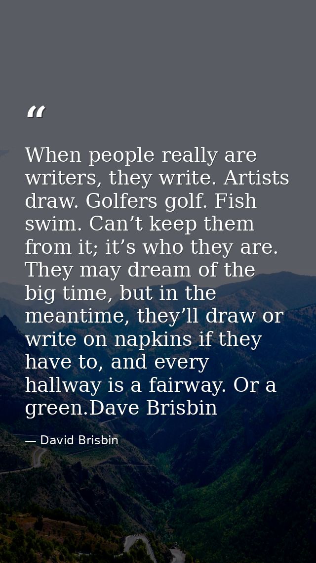 When people really are writers, they write. Artists draw. Golfers golf. Fish swim. Can’t keep them from it; it’s who the — David Brisbin