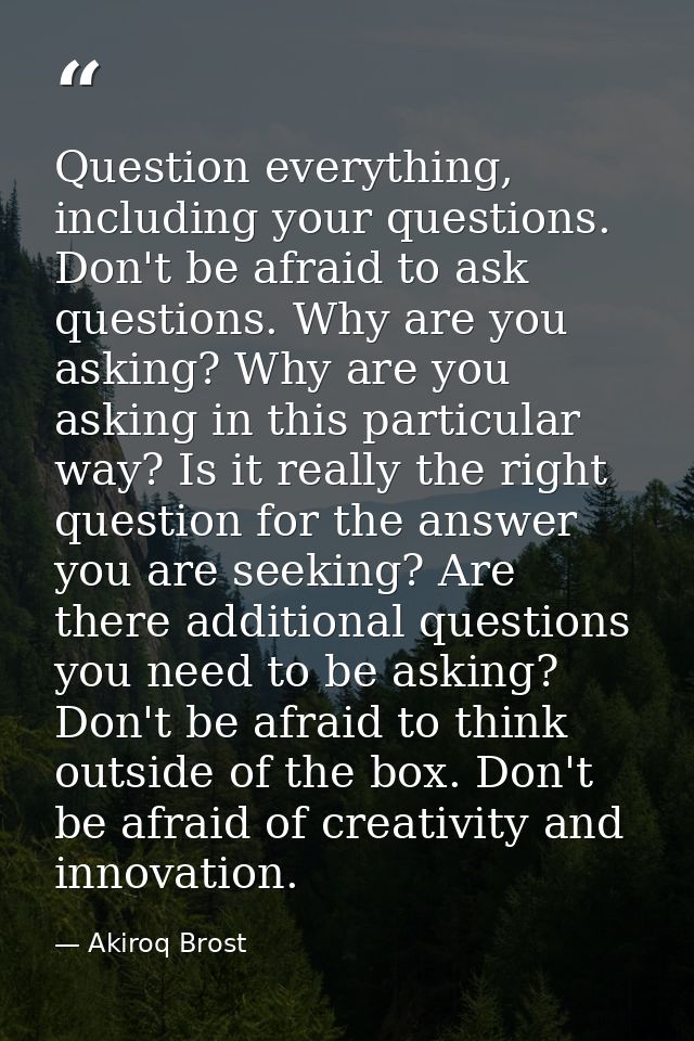 Question everything, including your questions. Don't be afraid to ask questions. Why are you asking? Why are you asking  — Akiroq Brost