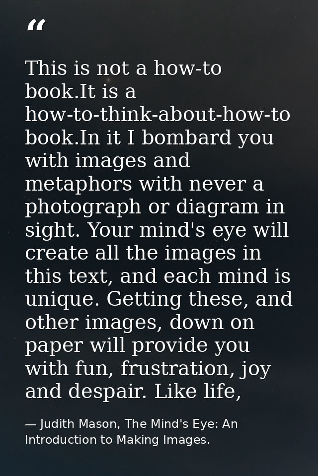 This is not a how-to book.It is a how-to-think-about-how-to book.In it I bombard you with images and metaphors with neve — Judith Mason, The Mind's Eye: An Introduction to Making Images.