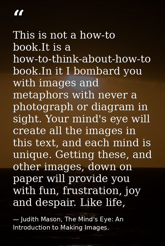 This is not a how-to book.It is a how-to-think-about-how-to book.In it I bombard you with images and metaphors with neve — Judith Mason, The Mind's Eye: An Introduction to Making Images.
