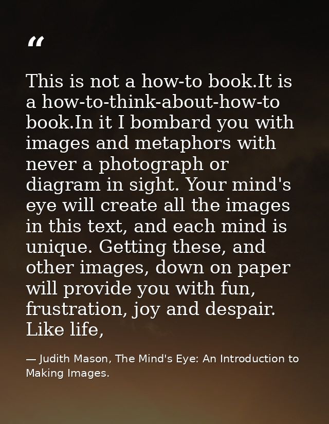 This is not a how-to book.It is a how-to-think-about-how-to book.In it I bombard you with images and metaphors with neve — Judith Mason, The Mind's Eye: An Introduction to Making Images.