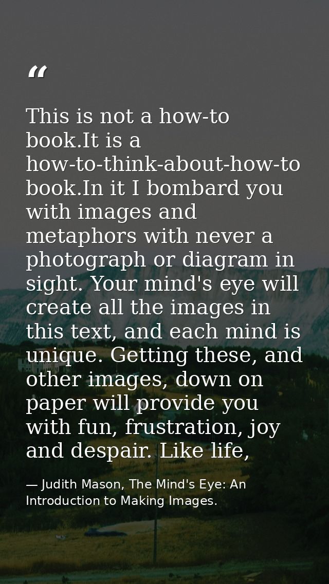 This is not a how-to book.It is a how-to-think-about-how-to book.In it I bombard you with images and metaphors with neve — Judith Mason, The Mind's Eye: An Introduction to Making Images.