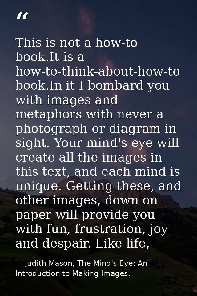 This is not a how-to book.It is a how-to-think-about-how-to book.In it I bombard you with images and metaphors with neve — Judith Mason, The Mind's Eye: An Introduction to Making Images.