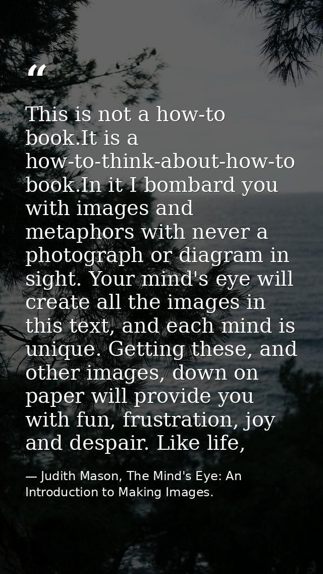 This is not a how-to book.It is a how-to-think-about-how-to book.In it I bombard you with images and metaphors with neve — Judith Mason, The Mind's Eye: An Introduction to Making Images.