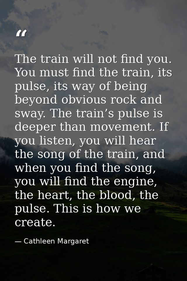 The train will not find you. You must find the train, its pulse, its way of being beyond obvious rock and sway. The trai — Cathleen Margaret