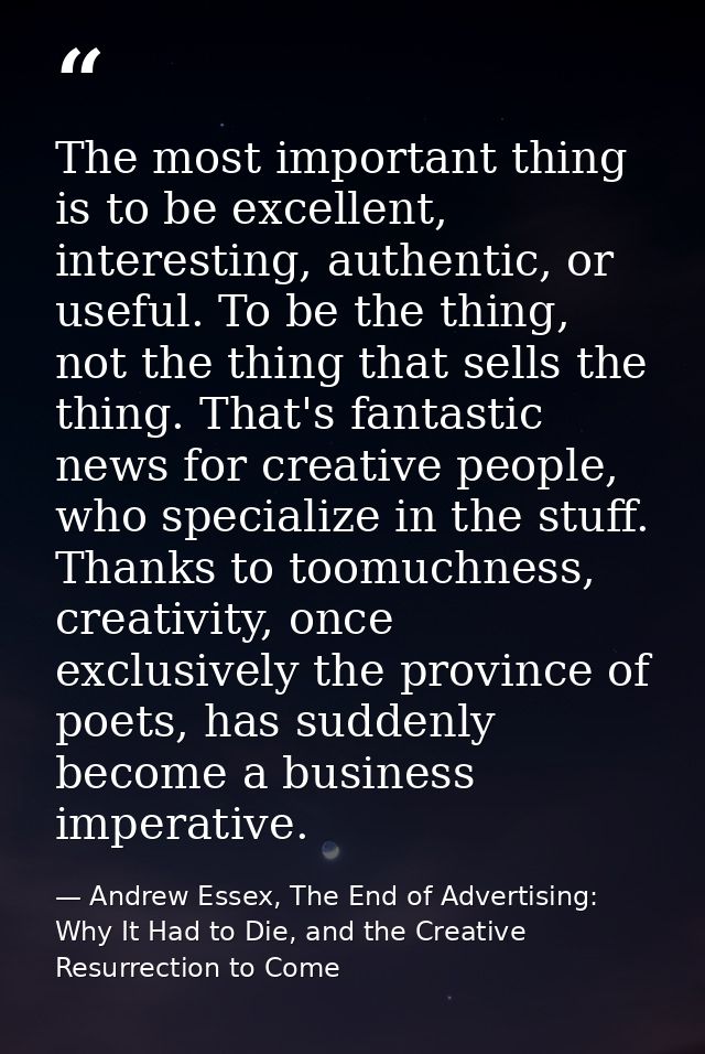The most important thing is to be excellent, interesting, authentic, or useful. To be the thing, not the thing that sell — Andrew Essex, The End of Advertising: Why It Had to Die, and the Creative Resurrection to Come