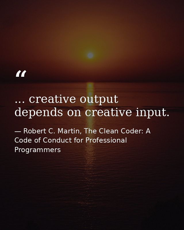 ... creative output depends on creative input. — Robert C. Martin, The Clean Coder: A Code of Conduct for Professional Programmers