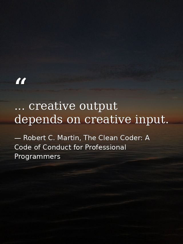 ... creative output depends on creative input. — Robert C. Martin, The Clean Coder: A Code of Conduct for Professional Programmers