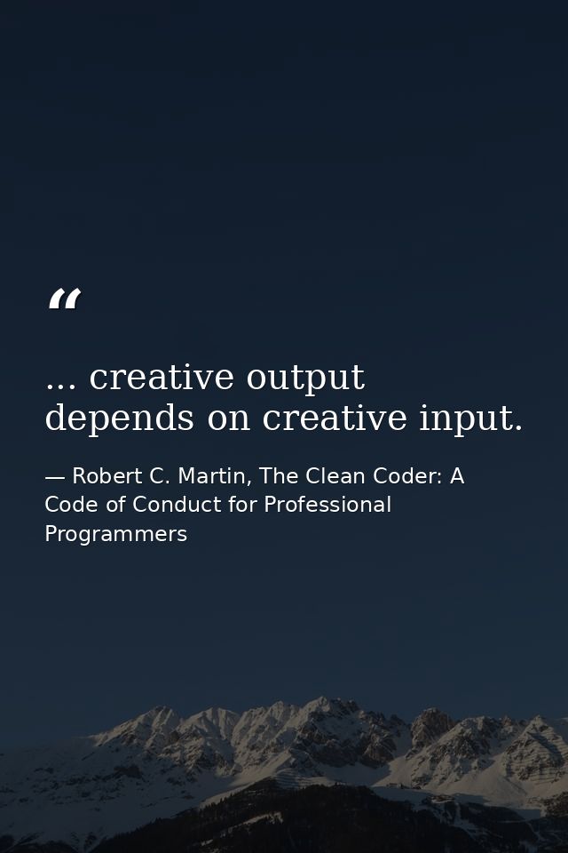 ... creative output depends on creative input. — Robert C. Martin, The Clean Coder: A Code of Conduct for Professional Programmers