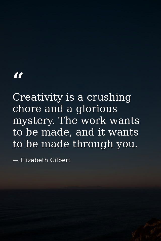 Creativity is a crushing chore and a glorious mystery. The work wants to be made, and it wants to be made through you. — Elizabeth Gilbert