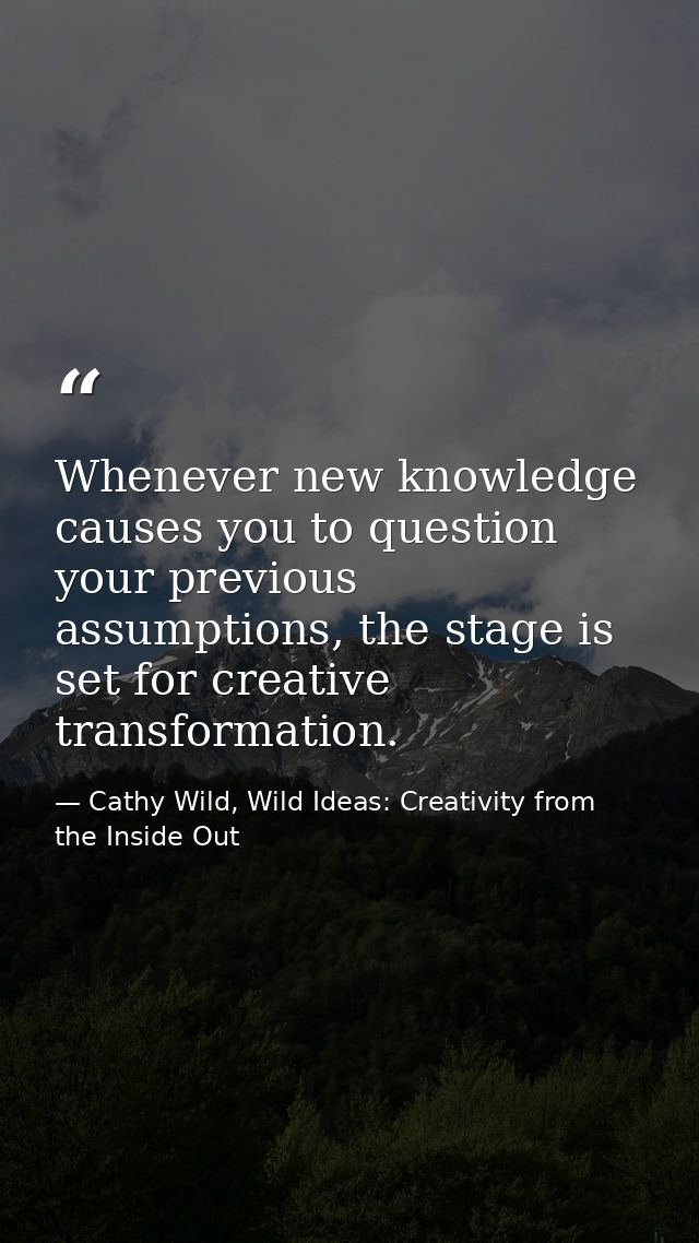 Whenever new knowledge causes you to question your previous assumptions, the stage is set for creative transformation. — Cathy Wild, Wild Ideas: Creativity from the Inside Out