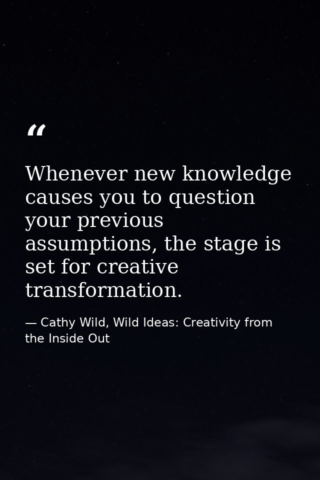 Whenever new knowledge causes you to question your previous assumptions, the stage is set for creative transformation. — Cathy Wild, Wild Ideas: Creativity from the Inside Out