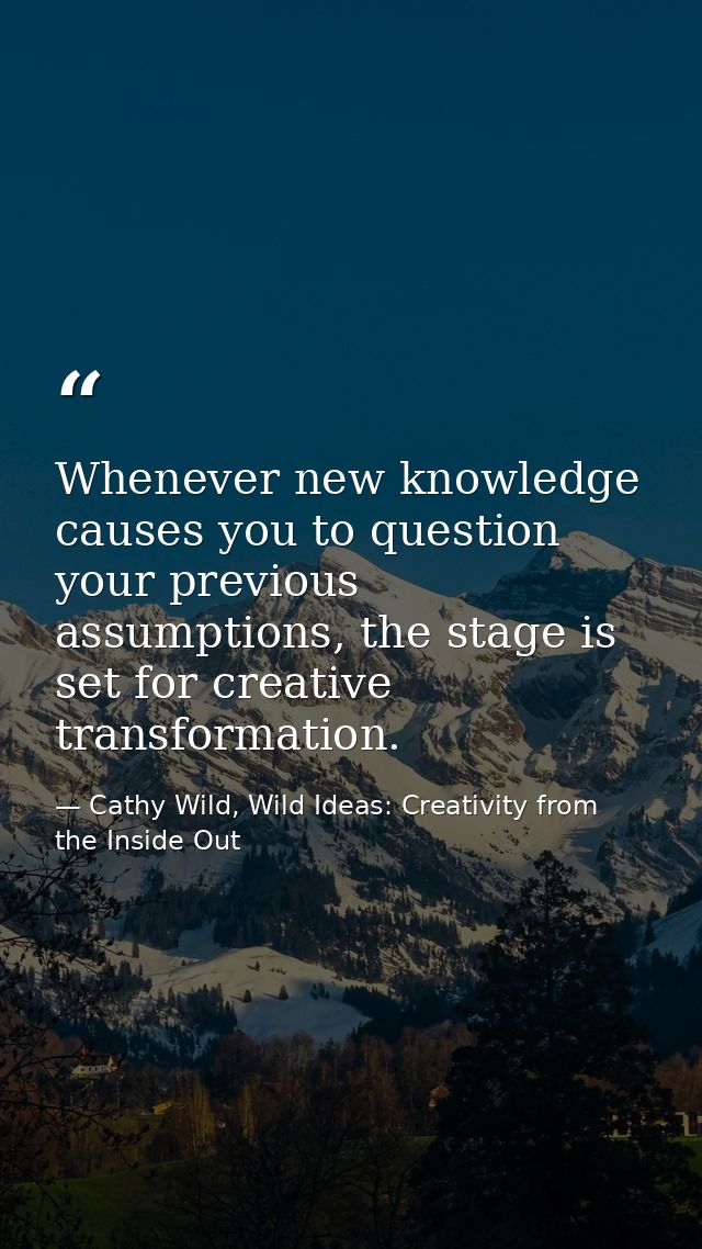 Whenever new knowledge causes you to question your previous assumptions, the stage is set for creative transformation. — Cathy Wild, Wild Ideas: Creativity from the Inside Out
