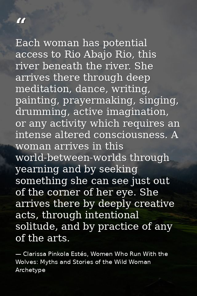 Each woman has potential access to Rio Abajo Rio, this river beneath the river. She arrives there through deep meditatio — Clarissa Pinkola Estés, Women Who Run With the Wolves: Myths and Stories of the Wild Woman Archetype