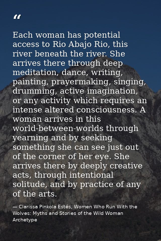 Each woman has potential access to Rio Abajo Rio, this river beneath the river. She arrives there through deep meditatio — Clarissa Pinkola Estés, Women Who Run With the Wolves: Myths and Stories of the Wild Woman Archetype