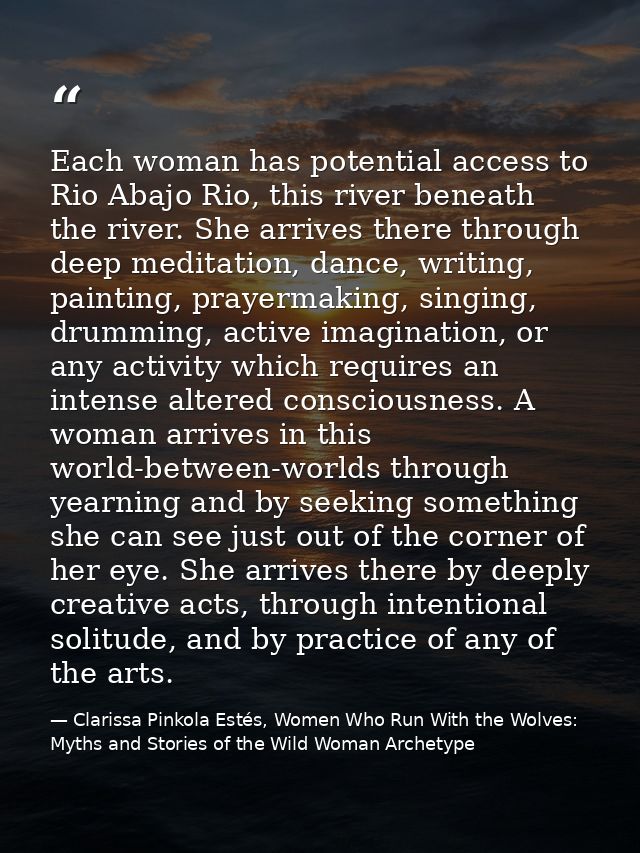 Each woman has potential access to Rio Abajo Rio, this river beneath the river. She arrives there through deep meditatio — Clarissa Pinkola Estés, Women Who Run With the Wolves: Myths and Stories of the Wild Woman Archetype