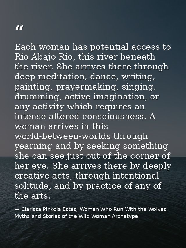 Each woman has potential access to Rio Abajo Rio, this river beneath the river. She arrives there through deep meditatio — Clarissa Pinkola Estés, Women Who Run With the Wolves: Myths and Stories of the Wild Woman Archetype