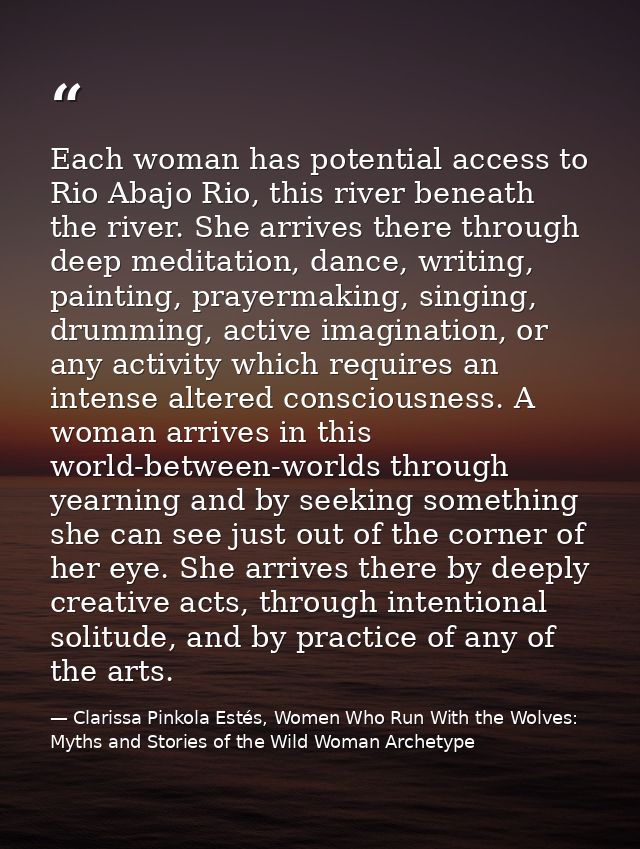 Each woman has potential access to Rio Abajo Rio, this river beneath the river. She arrives there through deep meditatio — Clarissa Pinkola Estés, Women Who Run With the Wolves: Myths and Stories of the Wild Woman Archetype