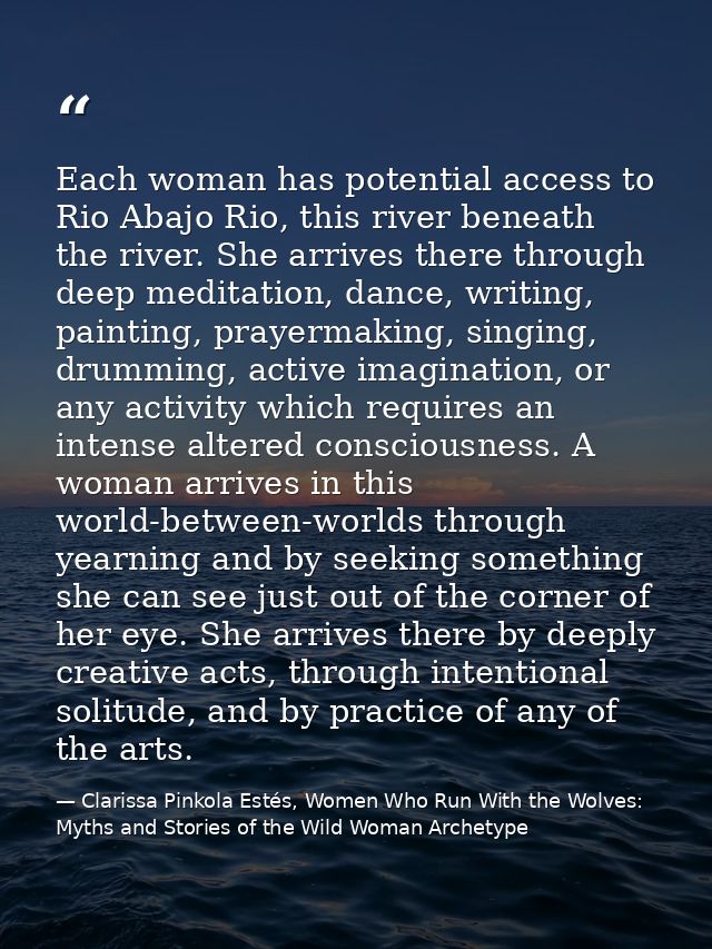 Each woman has potential access to Rio Abajo Rio, this river beneath the river. She arrives there through deep meditatio — Clarissa Pinkola Estés, Women Who Run With the Wolves: Myths and Stories of the Wild Woman Archetype