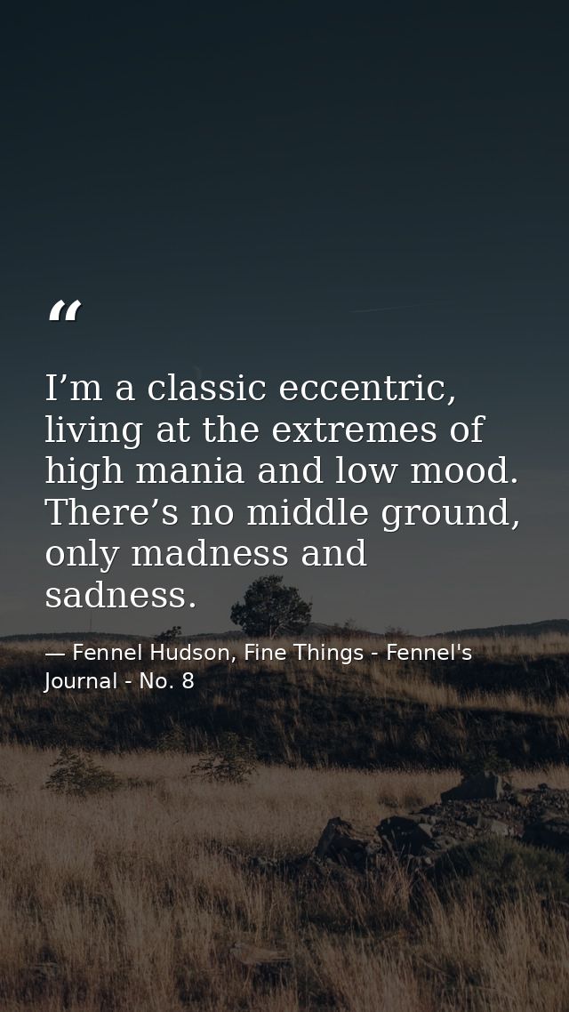 I’m a classic eccentric, living at the extremes of high mania and low mood. There’s no middle ground, only madness and s — Fennel Hudson, Fine Things - Fennel's Journal - No. 8
